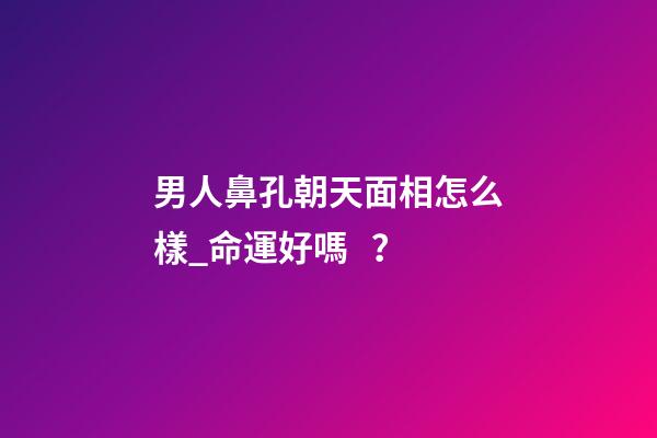 男人鼻孔朝天面相怎么樣_命運好嗎？